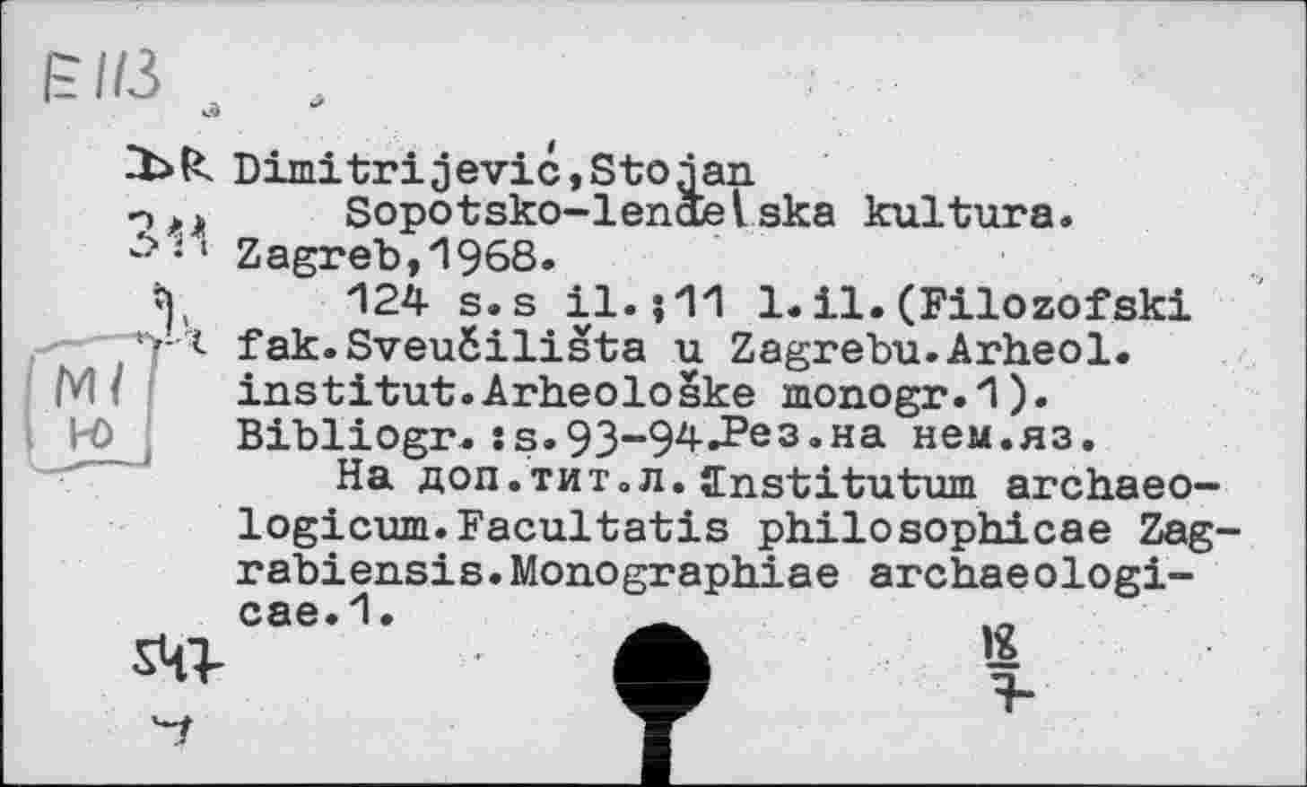 ﻿КПЗ
Ml
і н>
Dimitrijevic,Stojan n,»	Sopotsko-lenctelska kultura.
‘ Zagreb,1968.
t),	124 s.s il.;11 1. il. (Filozofski
|')*г fak.Sveuéilista u Zagrebu.Arheol.
institut.Arheoloske monogr.1).
Bibliogr. :з.93-94.Рез.на нем.яз.
На доп.тит.л. ffnstitutum archaeo-logicum.Facultatis philosophicae Zag' rabiensis.Monographiae archaeologi-cae.1
ад
